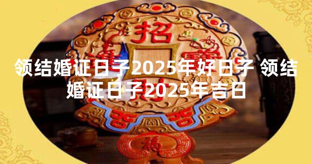 领结婚证日子2025年好日子 领结婚证日子2025年吉日